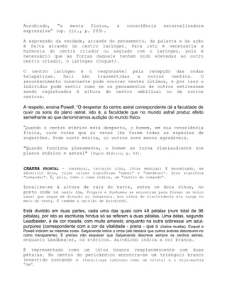 Aurobindo, “a mente física, a consciência externalizadora
expressiva” (op. cit., p. 203).
A expressão da verdade, através do pensamento, da palavra e da ação
é feita através do centro laríngeo. Para isto é necessária a
harmonia do centro criador ou sagrado com o laríngeo, pois é
necessário que as forças daquele tenham sido elevadas ao outro
centro criador, o laríngeo (Coquet).
O centro laríngeo é o responsável pela recepção das ondas
telepáticas. Dali são transmitidas a outros centros. O
reconhecimento consciente pode ocorrer nestes últimos, e por isso o
indivíduo pode sentir como se os pensamentos de outros estivessem
sendo registrados à altura do centro umbilical ou de outros
centros.
A respeito, ensina Powell: “O despertar do centro astral correspondente dá a faculdade de
ouvir os sons do plano astral, isto é, a faculdade que no mundo astral produz efeito
semelhante ao que denominamos audição do mundo físico.
”Quando o centro etérico está desperto, o homem, em sua consciência
física, ouve vozes que às vezes lhe fazem todas as espécies de
sugestões. Pode ouvir música, ou outros sons menos agradáveis.
"Quando funciona plenamente, o homem se torna clariaudiente nos
planos etérico e astral" (Duplo Etérico, p. 63).
CHAKRA FRONTAL - (cerebral, terceiro olho, lótus medular) É denominado, em
sânscrito Ajna, cujas raízes significam “saber” e “obedecer”. Ajna significa
“comandar”. É, pois, como o nome indica, um “centro de comando”.
Localiza-se à altura da raiz do nariz, entre os dois olhos, no
ponto onde os nádis Ida, Pingala e Sushumna se encontram para formar um único
canal que segue em direção ao Sahasrara. Aos olhos do clarividente ele surge no
meio da testa. É também a opinião de Aurobindo.
Está dividido em duas partes, cada uma das quais com 48 pétalas (num total de 96
pétalas), por isto as escrituras hindus só se referem a duas pétalas. Uma delas, segundo
Leadbeater, é de cor rosada, com muito amarelo, enquanto na outra sobressai um azul-
purpúreo (correspondente com a cor da vitalidade - prana - que o chakra recebe). Coquet e
Powell indicam as mesmas cores. Satyananda indica o cinza (ele destaca que outros autores descrevem-no
como transparente). É preciso não esquecer que Satyananda descreve sempre os centros astrais,
enquanto Leadbeater, os etéricos. Aurobindo indica a cor branca.
É representado como um lótus branco resplandescente com duas
pétalas. No centro do pericárdico encontra-se um triângulo branco
invertido contendo o Itara-Linga luminoso como um cristal e o bija-mantra
“Om”.
 