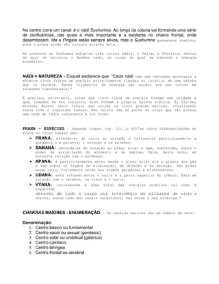 No centro corre um canal: é o nádi Sushumna. Ao longo da coluna vai formando uma série
de confluências, das quais a mais importante é a existente no chakra frontal, onde
desembocam. Ida e Pingala estão sempre ativos, mas o Sushumna permanece inativo,
pois o prana ainda não circula através dele.
No interior do Sushumna acham-se três outros nádis: o Vajna, o Chitrini, dentro
do qual se encontra o Brahma nádi, ao longo do qual se elevará a energia
kundalini.
NÁDI = NATUREZA - Coquet esclarece que: "Cada nádi tem uma natureza quíntupla e
encerra cinco fibras de energia estreitamente ligadas no interior de uma bainha
que os recobre. Estes filamentos de energia são unidos uns aos outros em
relações transversais."
É preciso, entretanto, notar que cinco tipos de energia formam uma unidade e
que, tomados em seu conjunto, eles formam a própria bainha etérica. É, diz-se,
através destes cinco canais que correm os cinco pranas maiores, vitalizando
assim todo o organismo humano. Não existe uma só parte do corpo que não possua
uma rede de nádis subjacente à sua forma.
PRANA - ESPÉCIES – Segundo Coquet (op. Cit.,p 43)“as cinco diferenciações do
Prana no corpo humano são:
 PRANA: estende-se do nariz ao coração e influencia particularmente a
garganta e a palavra, o coração e os pulmões.
 SAMANA: estende-se do coração ao plexo solar e age, sobretudo, sobre o
poder de assimilação do alimento e da bebida. Está, deste modo, em
estreita relação com o estômago.
 APANA: é particularmente ativo desde o plexo solar até a planta dos pés
e age sobre os órgãos de eliminação, de dejeção e da geração. Seu poder
está, pois, fortemente unido aos órgãos geradores e eliminadores.
 UDANA: está situado entre o nariz e a parte superior do crânio. Está em
relação com o cérebro, os olhos e o nariz.
 VYANA: corresponde à soma total das energias prânicas tal como é
repartida
através de todo o corpo por intermédio de milhares de nádis e
nervos, assim como dos canais sanguíneos, das veias e das artérias."
CHAKRAS MAIORES - ENUMERAÇÃO - Os chakras maiores são em número de sete:
Denominação:
1. Centro básico ou fundamental
2. Centro sacro ou sexual (genésico)
3. Centro solar ou umbilical (gástrico)
4. Centro cardíaco
5. Centro laríngeo
6. Centro frontal ou cerebral
 