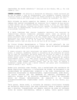 impressões do mundo sensório.” (Evolução em dois Mundos, FEB, p. 99; vide
também p. 125).
CHAKRA CORONÁRIO - Em sânscrito é denominado de Sahasrara. Coquet esclarece que
se lhe dá também o nome de Brahmarandhra, cuja verdadeira tradução significa
“orifício divino e representa a haste do chakra coronário ou, para ser preciso,
a fontanela etérica por onde escapa a alma no momento da transição.” (p. 131).
Está situado na parte superior da cabeça. A aura colocada sobre a
cabeça dos santos corresponde ao Sahasrara. Ele é composto de duas partes:
a parte central com 12 pétalas maiores, menos ativa, e outra, ao redor desta,
com 960 pétalas menores, vibrando com incrível rapidez. Ao contrário dos demais
chakras que, ao desabrocharem, voltam-se para o alto, o coronário mantém sempre
a sua posição invertida.
É o mais luminoso dos chakras. Leadbeater descreve-o como possuidor de
indescritíveis efeitos cromáticos, parecendo conter todos os matizes do
espectro, embora seja o violeta a cor predominante; a parte central é de um
branco fulgurante com um núcleo cor de ouro. Coquet ensina que ele surge como um
maravilhoso sol, branco brilhante de mil flores douradas. O Shat-chakra-Nirupana
descreve-o como tendo a cor de um jovem sol, portanto o branco brilhante.
Motoyama indica-o como um disco de cor de ouro ou de luz rosada.
Os livros hindus denominam-no o “lótus de mil pétalas”, de cor
branca e com a corola voltada para baixo, cerca de quatro polegadas
acima da parte mais alta da cabeça.
O chakra coronário não está relacionado com nenhum plexo e sim com a glândula
pineal. A respeito, Leadbeater destaca a existência de uma diferença de acordo
com os tipos de indivíduos. Em muitos deles “os vórtices do sexto e do sétimo
chakras astrais convergem ambos ao corpo pituitário, que, em tal caso, é o único
enlace direto entre o corpo físico denso e os corpos superiores de matéria
relativamente sutil”. (...) “Mas outros indivíduos, embora ainda aliem o sexto
chakra com o corpo pituitário, inclinam o sétimo até o seu vórtice coincidir com
o atrofiado órgão chamado glândula pineal, que, em tal caso, se reaviva e
estabelece ligação direta com o mental inferior sem passar pelo intermediário
comum do astral.” (p.p. 94/95).
André Luiz assinala como função, sua a assimilação dos estímulos do
Mundo Espiritual Superior, a orientação da forma, do movimento e da
estabilidade do metabolismo orgânico e da vida consciencial dos
espíritos encarnados ou desencarnados, supervisionando, além disso,
os outros centros que lhe obedecem ao impulso, procedente do
espírito, porque ali se encontra exatamente o ponto de interação
entre as forças determinantes do espírito e as forças
fisiopsicossomáticas organizadas (conf. Evolução em dois Mundos, p.p.
26127).
”Dele parte, desse modo, a corrente de energia vitalizante formada
de estímulos espirituais com ação difusível sobre a matéria mental
que o envolve, transmitindo aos demais centros da alma os reflexos
vivos de nossos sentimentos, idéias e ações, tanto quanto esses
 