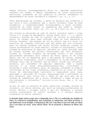 mesmos centros, interdependentes entre si, imprimem semelhantes
reflexos nos órgãos e demais implementos de nossa constituição
particular, plasmando em nós próprios os efeitos agradáveis ou
desagradáveis de nossa influência e conduta.” (op. cit., p. 27).
”Pela determinação da vontade, a mente se apropria dos elementos à
sua volta e cria livremente, mas o centro coronário fixa, de modo
automático, a responsabilidade correspondente a essas criações,
conduzindo ao corpo causal as seqüências das ações e inações,
felizes ou infelizes” (conf. op. cit., p. 28 e Nosso Lar, FEB, p. 59).
Com relação ao mecanismo de ação do centro coronário sobre o corpo
físico e a origem do pensamento, ensina André Luiz – “...o centro
coronário, através de todo um conjunto de núcleos do diencéfalo,
possui no tálamo, para onde confluem todas as vias aferentes à
cortiça cerebral, com exceção da via do olfato, que é a única via
sensitiva de ligações corticais que não passa por ele (contudo,
essa via mantém conexões com alguns núcleos talâmicos através de
fibras provenientes do corpo mamilar, situado no hipotálamo), vasto
sistema de governança do espírito, portanto aí, nessa delicada rede
de forças, através dos núcleos intercalados nas vias aferentes,
através do sistema talâmico de projeção difusa e dos núcleos
parcialmente abordados pela ciência da Terra (quais os da linha
média, que não se degeneram após a extirpação do córtex, segundo
experiências conhecidas), verte o pensamento ou fluído mental, por
secreção sutil não do cérebro, mas da mente, fluido que influencia
primeiro, por intermédio de impulsos repetidos, toda a região
cortical e as zonas psicossomatossensitivas, vitalizando e
dirigindo o cosmo biológico, para, em seguida, atendendo ao próprio
continuísmo de seu fluxo incessante, espalhar-se em torno do corpo
físico da individualidade consciente e responsável pelo tipo,
qualidade e aplicação de fluído, organizando-lhe a psícosfera ou
halo psíquico, qual ocorre com a chama de uma vela que, em se
valendo do combustível que a nutre, estabelece o campo em que se
lhe prevalece a influencia.” (Evolução em dois Mundos, FEB, p. 99; vide
também p. 125).
Se por um lado as energias do plano espiritual atingem, através do
coronário, os outros centros, por outro as energias provenientes de
outros centros o atingem. Assim é que ali desemboca a energia
violeta proveniente do centro laríngeo e a energia amarela
originária do centro cardíaco.
A ativação deste centro surge com a integração com o Pai: é a realização da vontade de
Deus, é o colocar-se integralmente, sem condições ou reticências, nas mãos do Divino, o
que determina a sua ativação. O discípulo já não vive, mas Deus é que vive nele, em Deus
vive e em Deus se move, como afirma Paulo. Ali se encontra a abertura do Reino dos
Céus.
 