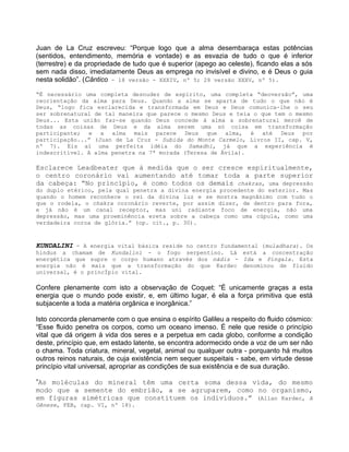 Juan de La Cruz escreveu: “Porque logo que a alma desembaraça estas potências
(sentidos, entendimento, memória e vontade) e as esvazia de tudo o que é inferior
(terrestre) e da propriedade de tudo que é superior (apego ao celeste), ficando elas a sós
sem nada disso, imediatamente Deus as emprega no invisível e divino, e é Deus o guia
nesta solidão”. (Cântico - 18 versão - XXXIV, nº 5; 28 versão XXXV, nº 5).
“É necessário uma completa desnudez de espírito, uma completa “deoversão”, uma
reorientação da alma para Deus. Quando a alma se aparta de tudo o que não é
Deus, “logo fica esclarecida e transformada em Deus e Deus comunica-lhe o seu
ser sobrenatural de tal maneira que parece o mesmo Deus e teia o que tem o mesmo
Deus... Esta união faz-se quando Deus concede à alma a sobrenatural mercê de
todas as coisas de Deus e da alma serem uma só coisa em transformação
participante; e a alma mais parece Deus que alma, é até Deus por
participação...” (Juan de La Cruz - Subida do Monte Carmelo, Livros II, cap. V,
nº 7). Eis aí uma perfeita idéia do Samadhi, já que a experiência é
indescritível. A alma penetra na 7ª morada (Teresa de Ávila).
Esclarece Leadbeater que à medida que o ser cresce espiritualmente,
o centro coronário vai aumentando até tomar toda a parte superior
da cabeça: “No princípio, é como todos os demais chakras, uma depressão
do duplo etérico, pela qual penetra a divina energia procedente do exterior. Mas
quando o homem reconhece o rei da divina luz e se mostra magnânimo com tudo o
que o rodela, o chakra coronário reverte, por assim dizer, de dentro para fora,
e já não é um canal receptor, mas uni radiante foco de energia, não uma
depressão, mas uma proeminência ereta sobre a cabeça como uma cúpula, como uma
verdadeira coroa de glória.” (op. cit., p. 30).
KUNDALINI - A energia vital básica reside no centro fundamental (muladhara). Os
hindus a chamam de Kundalini - o fogo serpentino. Lá está a concentração
energética que supre o corpo humano através dos nádis - Ida e Pingala. Esta
energia não é mais que a transformação do que Kardec denominou de fluido
universal, é o princÍpio vital.
Confere plenamente com isto a observação de Coquet: “É unicamente graças a esta
energia que o mundo pode existir, e, em último lugar, é ela a força primitiva que está
subjacente a toda a matéria orgânica e inorgânica.”
Isto concorda plenamente com o que ensina o espírito Galileu a respeito do fluido cósmico:
“Esse fluido penetra os corpos, como um oceano imenso. É nele que reside o princípio
vital que dá origem à vida dos seres e a perpetua em cada globo, conforme a condição
deste, princípio que, em estado latente, se encontra adormecido onde a voz de um ser não
o chama. Toda criatura, mineral, vegetal, animal ou qualquer outra - porquanto há muitos
outros reinos naturais, de cuja existência nem sequer suspeitais - sabe, em virtude desse
princípio vital universal, apropriar as condições de sua existência e de sua duração.
”As moléculas do mineral têm uma certa soma dessa vida, do mesmo
modo que a semente do embrião, a se agruparem, como no organismo,
em figuras simétricas que constituem os indivíduos.” (Allan Kardec, A
Gênese, FEB, cap. VI, nº 18).
 