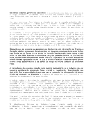 Na ciência ocidental, geralmente a Kundalini é desconhecida como tal, pois ela reside
no corpo invisível. Entretanto, seus reflexos são identificados na psicologia.
Freud estudou-a como uma energia sexual- a libido – que diminuiria a própria
vida.
Com mais correção, Jung chamou a atenção de que a energia psíquica não é
originariamente sexual - a libido para ele é neutra, sujeita a transformações de
acordo com a orientação que lhe é dada. O próprio Freud, ainda que preso à
energia sexual - admitiu estas transformações a que chamou de sublimação do
instinto sexual.
Em realidade, a energia psíquica em seu desdobrar vai sendo dirigida para cada
um dos vários centros de força podendo cristalizar-se em um deles. A exaltação
da libido sexual teria como fator a concentração da energia psíquica no centro
genésico, dando àquele que estuda paralelamente o fenômeno a idéia de que toda
energia é de origem sexual. Por outro lado, é de observar-se que o despertar de
Kundalini provocou uma geração anômala de sêmen, que vai sendo consumido na
medida em que a energia sobe em busca dos centros superiores. Uma visão parcial
da questão pode dar a idéia de que a energia em si é de ordem sexual.
Obstruída que se encontra sua passagem no Sushumna pelo nó (granthi) de Brahma, a
Kundalini não tem acesso aos demais centros em linha reta. A ruptura deste nó de Vishnu
e do frontal, nó de Rudra, com a subida da Kundalini também pelo canal central unindo
assim os três nádis, torna-se extremamente perigosa, podendo resultar na loucura e na
morte, quando mãos inexperientes tentam realizá-la. A projeção de Kundalini através dos
centros inverte o processo natural - é que a ascensão natural se realiza depois que os
centros estão desabrochados e os canais ao longo da coluna vertebral se encontram
livres.
A triangulação das energias resulta numa queima extravagante se o indivíduo não se
encontra devidamente preparado física, mental e moralmente, determinando sua
destruição. Daí a necessidade de um guia para a realização de tal ascensão. O próprio
circuito de ascensão de Kundalíni é distinto de indivíduo para indivíduo e vai
depender do despertamento de seus centros.
A medida também é distinta. As experiências são mais ou menos profundas. As
descrições propiciadas por Ramakrishna, Gopi Krishna, Motoyama e Pierre Weil
conduzem a esta assertiva. Essas gradações são próprias da experiência
espiritual, e por isto Juan de La Cruz dividiu os espirituais em três classes:
principiantes, aproveitados e perfeitos. Existem, segundo ele, muitos graus de
união. Além disso, pode dar-se o despertar da Kundalini de modo gradual ou
repentinamente, causando efeitos diversos de acordo com o desenvolvimento,
constituição e temperamento dos indivíduos (conf. Gopi Krishna, op. cit., p.58).
Eis aqui trechos do encontro de Gopi Krishna com a Kundalini, enquanto
meditava: "De repente, como o bramir de uma cachoeira, senti um fluxo de luz
líquida penetrar no cérebro, através da modula espinhal.
”A iluminação íntima se intensificou, ficando mais forte e
brilhante, o bramir aumentou, e experimentei uma sensação de abalo
que me fazia sentir como se estivesse saindo de meu corpo,
 