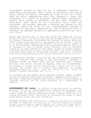 inteiramente envolto um halo de luz. É impossível descrever a
experiência com precisão. Senti o ponto da consciência, que era eu
mesmo, crescer de tamanho, circundado por ondas de luz. Fui ficando
cada vez maior, expandido-me para fora, enquanto o corpo, que
normalmente é o objeto da percepção imediata dessa consciência,
parecia estar sumindo na distância, até que perdi totalmente a
consciência dele. Agora eu era Consciência Pura, livre das
limitações, sem qualquer impressão ou sensação que pudesse vir dos
sentidos, imerso num oceano de luz, simultaneamente sensível e
consciente de cada ponto, expandindo-me, como se abarcasse todas as
direções, sem qualquer barreira ou impedimento material.”(op. cit.,
P.P. 10/19).
Relata Gopi Krishna que, no seu caso, houve uma subida de Kundalini
através de Pingala, o que resultou numa alteração da temperatura do corpo, tendo
ele começado a queimar-se interiormente; foi necessário um esforço mental para
trazer a corrente de energia para o lado esquerdo, onde se encontra o nádi Ida
e, em seguida, fazê-la penetrar pelo Sushumna: “Deu-se UM som que lembrava um
fio de nervo estalando; instantaneamente um filão prateado começou a deslocar-se
em ziguezague ao longo da espinha dorsal, exatamente igual aos movimentos
sinuosos de uma branca serpente em fuga rápida, vertendo um fulgente aguaceiro
de brilhante energia vital, a qual, em forma de cascata, cala dentro do cérebro,
preenchendo minha cabeça com um abençoado esplendor, substituindo o fogo que
tinha estado atormentando-me durante as últimas três horas.” (op. cit., p. 78).
É interessante destacar o fato de que uma luminosidade permanente
passou a envolver Gopi Krishna e que este passou a perceber a
produção anormal de sêmen vital que era absorvido pelo trabalho
reticular dos nervos, na base da espinha, onde ora transformando,
no muladhara, na energia nervosa transferida para o cérebro (p.p. 103 e 104).
Esclarece Gopi Krishna que nos momentos mais dramáticos, uma pequena
recomendação salvou-lhe a vida – fazer leve refeição de 3 em 3 horas, não
deixando o estômago completamente vazio (p. 73).
Ao contrário do que pensam certas pessoas, somente alguns sistemas
tratam do trabalho direto para ocasionar o despertar de Kundalini - a
Laya-Yoga, a Hatha-Yoga e Kundalini-Yoga. Existem, portanto, diversos métodos de
iluminação espiritual que não tratam diretamente com o despertamento de
Kundalini.
DESPERTAMENTO DOS CHAKRAS - Ao contrário do que pode parecer ao observador
apressado, no estudo dos chakras apresentam-se também opiniões divergentes. Isto
é um fato que não pode ser esquecido a fim de evitar as "pregações" sobre
chakras, quando são repetidos os ensinamentos deste ou daquele autor, como se se
tratasse da palavra única e definitiva. As referências que faremos a seguir
buscam destacar um pouco mais estas divergências.
Rajneesh sustenta que Kundalini não é a energia da vida, mas um dos caminhos
que podem ser tomados por esta força; por isto é possível despertar a iluminação
através de outros caminhos, embora Kundalini seja o mais curto. Neste caso, o
Brahma-randhara (o ponto central do Sahashara), será o maior terminal (se for
 