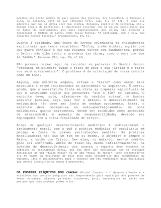 paixões não estão sempre em paz; apesar das guerras, dos trabalhos, e fadigas a
alma, no entanto, está em paz (Moradas VIII, cap. II, nº 13). E como ela
advertia que não se devia crer que visões, êxtases, espírito de profecia, etc.,
fossem sinais de perfeição, é importante recordar com os amigos espirituais que
os fatos da mediunidade, por mais espetaculares que sejam, não induzem a
considerar o médium um santo. Como dizia Teresa: “A santidade, bem o sei, não
consiste nestes favores.” (Fundaciones, IV, 8).
Quanto à caridade, uma frase de Teresa relembrará os ensinamentos
espirituais que temos recebidos: “Enfim, irmãs minhas, aquilo com
que quero concluir é que não façamos torres sem fundamentos, porque
o Senhor não olha tanto a grandeza das obras, como o amor com que
se fazem.” (Moradas VII, cap. IV, nº 18).
Não podemos deixar aqui de recordar as palavras do Senhor Jesus:
“Procurai em primeiro lugar o reino de Deus e sua justiça e o resto
vos será acrescentado”. O problema é de orientação de nossa conduta
como um todo.
Alguns, com evidente engano, situam o “resto” como sendo bens
materiais a serem incorporados ao patrimônio do aspirante. É certo,
porém, que a assertativa tinha em vista as riquezas espirituais de
que é acumulado aquele que persevera “até o fim” no caminho. O
espírita deve, pois, afastar-se do caminho abissal de buscar
adquirir poderes, seja qual for o método. O desenvolvimento da
mediunidade não deve ser fruto de nenhum açodamento. Antes, o
espírita deve dedicar-se ao auto-aperfeiçoamento. Os dons
mediúnicos, quando existentes, devem ser recebidos como acréscimo
de misericórdia e aumento de responsabilidade, devendo ser
empregados com a única finalidade de servir.
Antes de qualquer desenvolvimento mediúnico é indispensável o
treinamento moral, sem o quê a prática medúnica só resultaria em
perigo e fonte de graves perturbações mentais. As práticas
moralizadoras não são um fim em si mesmo. O objetivo é sempre o
Reino, a união com Cristo. Sem elas, no entanto, nenhum caminho
pode ser adentrado. Antes de fixar-se, mesmo intelectualmente, na
questão do desenvolvimento dos chakras, o espírita deve redobrar os
esforços no treinamento moral, que não deve ser confundido com as atitudes
farisaicas de uma “falsa moral” ou de uma “moral da época”. Deve concentrar-se
ele no exame da motivação de seus atos para escoimá-los dos fundamentos do
egoísmo. Isto é indispensável para o contato com seu verdadeiro guia espiritual
que deverá instruí-lo na senda a percorrer.
OS PODERES PSÍQUICOS DOS CHAKRAS (Michel Coquet) - O desenvolvimento e a
atividade dos centros psíquicos são responsáveis pela aquisição dos poderes de
mesma natureza. Algumas palavras tornam-se, pois, necessárias em razão dos
perigos que tais poderes podem criar.
 