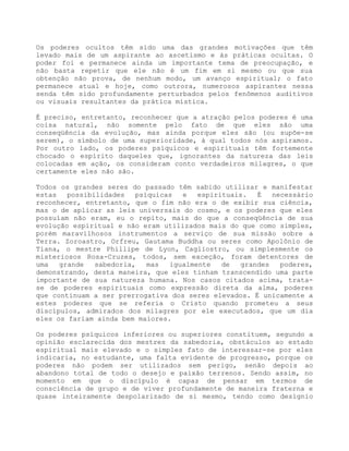 Os poderes ocultos têm sido uma das grandes motivações que têm
levado mais de um aspirante ao ascetismo e às práticas ocultas. O
poder foi e permanece ainda um importante tema de preocupação, e
não basta repetir que ele não é um fim em si mesmo ou que sua
obtenção não prova, de nenhum modo, um avanço espiritual; o fato
permanece atual e hoje, como outrora, numerosos aspirantes nessa
senda têm sido profundamente perturbados pelos fenômenos auditivos
ou visuais resultantes da prática mística.
É preciso, entretanto, reconhecer que a atração pelos poderes é uma
coisa natural, não somente pelo fato de que eles são uma
conseqüência da evolução, mas ainda porque eles são (ou supõe-se
serem), o símbolo de uma superioridade, à qual todos nós aspiramos.
Por outro lado, os poderes psíquicos e espirituais têm fortemente
chocado o espírito daqueles que, ignorantes da natureza das leis
colocadas em ação, os consideram conto verdadeiros milagres, o que
certamente eles não são.
Todos os grandes seres do passado têm sabido utilizar e manifestar
estas possibilidades psíquicas e espirituais. É necessário
reconhecer, entretanto, que o fim não era o de exibir sua ciência,
mas o de aplicar as leis universais do cosmo, e os poderes que eles
possuíam não eram, eu o repito, mais do que a conseqüência de sua
evolução espiritual e não eram utilizados mais do que como simples,
porém maravilhosos instrumentos a serviço de sua missão sobre a
Terra. Zoroastro, Orfreu, Gautama Buddha ou seres como Apolônio de
Tiana, o mestre Phillipe de Lyon, Cagliostro, ou simplesmente os
misteriosos Rosa-Cruzes, todos, sem exceção, foram detentores de
uma grande sabedoria, mas igualmente de grandes poderes,
demonstrando, desta maneira, que eles tinham transcendido uma parte
importante de sua natureza humana. Nos casos citados acima, trata-
se de poderes espirituais como expressão direta da alma, poderes
que continuam a ser prerrogativa dos seres elevados. É unicamente a
estes poderes que se referia o Cristo quando prometeu a seus
discípulos, admirados dos milagres por ele executados, que um dia
eles os fariam ainda bem maiores.
Os poderes psíquicos inferiores ou superiores constituem, segundo a
opinião esclarecida dos mestres da sabedoria, obstáculos ao estado
espiritual mais elevado e o simples fato de interessar-se por eles
indicaria, no estudante, uma falta evidente de progresso, porque os
poderes não podem ser utilizados sem perigo, senão depois ao
abandono total de todo o desejo e paixão terrenos. Sendo assim, no
momento em que o discípulo é capaz de pensar em termos de
consciência de grupo e de viver profundamente de maneira fraterna e
quase inteiramente despolarizado de si mesmo, tendo como desígnio
 