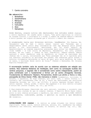 7. Centro coronário
Em sânscrito:
1. Muladhara
2. Swadhisthana
3. Manipura
4. Anahata
5. Vishuddha
6. Ajna
7. Sahashara
Além destes, alguns outros são destacados nos estudos sobre chakras:
o centro esplênico (do inglês splen = baço), "uma parte espiritual no interior
do coração físico", o alta-maior e o bindu. O número de chakras médios e menores
é muito grande; daí alguns afirmarem que é infinito o número dos chakras.
A enumeração varia por diversos motivos. Leadbeater (Os Chakras, Ed.
Pensamento) põe de lado o centro sexual (sacro) por "entender que o
despertamento deste centro deve considerar-se como uma desgraça pelos graves
perigos a ele relacionados", mencionando que "no plano egípcio de
desenvolvimento se tomavam esquisitas precauções para evitar tal despertamento"
(vide também - A vida oculta da Maçonaria, Pensamento). Por isto, prefere
estudar, em seu lugar, o chakra do baço (esplênico). Edgard Armond, embora
assinale o sacro (genésico) além do esplênico, ao tratar da reativação dos
chakras não o inclui, esclarecendo que "essa passagem não só é suprimida pela
sua diminuta influência na aplicação dos passes, mas sobretudo pelos graves e
notórios viciamentos existentes no setor do sexo, pois seria maléfica, em todos
os casos, a excitação desse centro de força." (Passes e Radiações, Ed. Aliança
Espírita Evangélica).
A enumeração também varia de acordo com os sistemas adotados em relação aos
centros. Nos sistemas tibetanos de meditação, bem como na concepção budista dos
centros psíquicos, o sagrado não é considerado como centro independente, porém se
acha combinado com o fundamental a formar um só centro (Anagarika Govinda,
Fundamentos do Misticismo Tibetano, Pensamento). André Luiz (Entre a Terra e o Céu,
psicografia de Chico Xavier, FEB), não menciona o chakra fundamental, incluindo, no
entanto, o esplênico. No Yoga tibetano, por outro lado, o centro frontal e o
coronário são considerados como um só, e assim são mencionados nas escrituras
(Anagarika Govinda, op. cit., pp 151/152). A escola japonesa Shingon omite o
centro sagrado. Indica, porém, o centro das espáduas e os dois centros situados
à altura dos joelhos (Coquet, op. cit., pp 14/15).
O Shat-chakra-Nirupana (Descrição dos seis centros), considera o coronário como
de ordem mais elevada do que os simples chakras. O Espírito White Eagle nomeia
entre os sete chakras principais o esplênico, mas omite o muladhara como centro
independente, indicando, porém, o genital ou sacro a que denomina
de kundalini.
LOCALIZAÇÃO DOS CHAKRAS - Os centros se acham situados nos vários corpos
espirituais. Temos, assim, centros etéricos, astrais, etc. Leadbeater faz sempre
referência aos etéricos, mencionando, no entanto, os astrais (op. cit., cap.
 