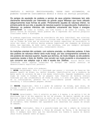 imediato o serviço desinteressado, nesse caso unicamente, os
poderes tornam-se instrumentos dóceis e úteis ao serviço projetado.
Os perigos da aquisição de poderes a serviço de seus próprios interesses tem sido
claramente demonstrado por intermédio do grande yogue Milarepa que havia utilizado
(alegoricamente) duas formas de poder. Pimeiramente aqueles de natureza inferior, na
primeira parte de sua vida, e aqueles de natureza superior na segunda parte. Explicamos a
diferença: os poderes inferiores são resultantes unicamente das forças e energias
(animamundi) de todas as formas, nos três mundos e em todos os corpos, nos
quatro reinos da natureza. Estes poderes são a expressão dos centros psíquicos
localizados sobre o diafragma.
Os poderes superiores resultam da consciência não mais individual, mas coletiva;
eles englobam os poderes interiores e colocam cada vez mais o homem em comunhão
com as formas de vida que se encontram nos planos superiores da consciência (o
reino dos céus). Os efeitos destes poderes superiores são chamados de diversos
modos, mas exprimem, de modo justo, sua natureza, como por exemplo: percepção
intuitiva, compreensão espiritual, conhecimento direto.
As tradições orientais têm arrolado, com extrema precisão, os diferentes poderes. A lista
dos poderes de natureza inferior seria muito longa, por isso consignaremos somente os
oito poderes de natureza superior. Aquele que dominou, de modo integral, os oito poderes
superiores recebe o titulo de Siddha, mas convém ser muito prudente e circunspecto no
que concerne aos adeptos cuja a vida é aquela dos Siddhas. Poucos dentre eles
(sobretudo entre aqueles conhecidos na Europa) têm sabido associar um
desenvolvimento espiritual paralelo.
Descrevemos agora estes oito poderes:
1) ANIMA (exigüidade). Esta é a faculdade que possui o iniciado de fazer-se tão
pequeno quanto um átomo, ou, melhor dizendo, identificar-se com a essência da
menor parte do universo de que é ele mesmo constituído. Segundo Leadbeater, este
órgão de visão é formado de um pequeno tubo flexível de matéria etérica
terminado por uma intumescência em forma de olho, e é este olho que, dilatando-
se ou contraindo-se, permite ver o infinitamente grande (Mahima) ou, ao
contrário, o infinitamente pequeno (Anima).
2) MAHIMA (magnitude). Este é o poder de aumentar de volume, quer dizer, de
alargar o círculo de sua consciência e de alcançar a plenitude do conhecimento
do infinitamente grande.
3) GARIMA (gravitação). Isto é relativo ao peso e à massa, e se aplica à lei de
gravitação que é um dos aspectos da lei de atração. Um mestre japonês de artes
marciais conhece bem esta técnica ao ponto de que ele pode tornar-se tão pesado
que um agressor muitas vezes superior em peso e em força não poderá movê-lo nem
um milímetro. Este fenômeno tem igualmente sido observado nos yogues em estado
de Samadhi.
4) LAGHIMA (levitação). Esta é a possibilidade que tem o adepto de tornar-se
mais leve que o ar, afastando a força de atração da Terra, e de desligar-se
dele. O exemplo mais belo que foi manifestado aos homens é aquele do mestre
Jesus Cristo andando sobre as águas.
 