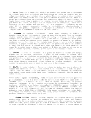 5) PRAPTI (realizar o objetivo). Aquele que possui este poder tem a capacidade
de atingir seus fins projetando sua consciência em todos os lugares que ele
julga necessários, quer estejam sobre o plano físico ou sobre o plano cósmico.
Este poder foi sempre muito utilizado pelos místicos do mundo inteiro. Este é o
poder que utilizou Jesus para ensinar seus discípulos depois da crucificação: “À
tarde deste mesmo dia, o primeiro da semana, estando todas as portas fechadas
por temor dos judeus, no lugar onde se encontravam os discípulos, Jesus vem e
coloca-se no meio deles. Ele lhe diz: “Paz seja convosco.” (Evangelho de São
João 20:19). Prapti desenvolve também a clarividência, clariaudiência e
telepatia. Ele permite compreender a linguagem da natureza e possuir o dom das
línguas, como o receberam os apóstolos de Jesus Cristo.
6) PRAKAMYA (a vontade irresistível). Este poder confere ao adepto a
possibilidade de ver realizarem-se todos os seus desejos pela força da vontade
divina, quando esta vontade substitui, em parte, a vontade pessoal e seus
desejos estão em perfeita harmonia com o plano divino. A perfeição deste poder
tem sido atingida pelo mestre Jesus, quando, no momento de beber a taça amarga,
exclamou para o Pai: “Que a Tua vontade seja feita, e não a minha”. Segundo
Sivananda, o yogue provido deste poder é capaz de permanecer sob a água durante
o tempo que ele deseje. É também este poder que permite ao yogue penetrar no
corpo de um outro homem e deste modo animá-lo. É isto que fez, se bem que em um
grau altamente superior, o Cristo, quando animou o seu discípulo Jesus.
7) VASITVA (o poder de comandar). É o poder de tornar-se mestre das forças
elementares da natureza, utilizando o poder do som criador ou mantra. Pela
palavra sagrada, as vibrações são produzidas no éter e as diversas formas podem
ser produzidas. A gente se recordará da transformação da água em vinho pelo
mestre Jesus, do mesmo modo que da multiplicação dos pães. Segundo os yogues,
este poder permite igualmente tornar dóceis os animais selvagens, bem como
exercer um ascendente sobre o espírito dos seres e das coisas.
8) ISATVA (o poder criador). Isatva se refere ao poder que tem o adepto de
dispor dos elementos em suas cinco formas e de ressuscitar a vida no plano
físico, como fez Jesus Cristo com Lázaro. Muitos outros mestres têm conseguido
este grande poder espiritual, tais como, TomoGershè Rimpoché, Babaji, para não
citar outros.
Como vamos agora constatar, cada centro desenvolve certos poderes
particulares. Isto é o resultado de exercícios místicos tais como o
TRATAKA, isto, é a fixação do olhar sobre um objeto. Entretanto, os poderes
resultam, sobretudo, de um triângulo constituído da concentração (DHARANA), da
meditação (DHYANA), e do êxtase contemplativo (SAMADHI), estado resultante da
subida de Kundalini. Estes três estados são chamados de SAMYAMA. Existem, bem
entendido, vias mais específicas que insistem no desenvolvimento dos centros
psíquicos como o LAYA YOGA ou KUNDALINI YOGA; ambas incluídas, por outro lado,
na prática das técnicas tântricas. Eis aqui, resumidamente, a qualidade dos
poderes inerentes a cada centro psíquico:
1) O CHAKRA COCCÍGEO (básico) confere, segundo sua própria natureza, poderes
excepcionais sobre a energia da matéria e, sobretudo, sobre seu aspecto
negativo. Ele é, pois, muito perigoso para aqueles que não alcançaram uma pureza
moral absoluta, pureza moral que de resto é a essência mesma de todos os ramos
do Yoga. O poder de levitação, o controle mental e o do sopro, o conhecimento do
 