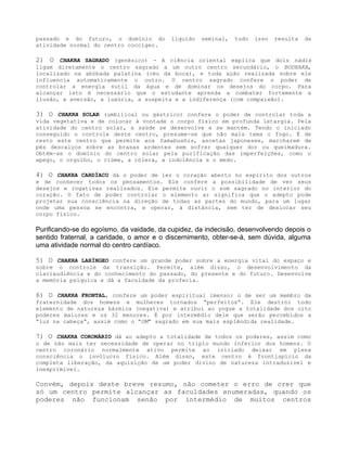 passado e do futuro, o domínio do líquido seminal, tudo isso resulta da
atividade normal do centro coccígeo.
2) O CHAKRA SAGRADO (genésico) - A ciência oriental explica que dois nádis
ligam diretamente o centro sagrado a um outro centro secundário, o BODHAKA,
localizado na abóbada palatina (céu da boca), e toda ação realizada sobre ele
influencia automaticamente o outro. O centro sagrado confere o poder de
controlar a energia sutil da água e de dominar os desejos do corpo. Para
alcançar isto é necessário que o estudante aprenda a combater fortemente a
ilusão, a aversão, a luxúria, a suspeita e a indiferença (com compaixão).
3) O CHAKRA SOLAR (umbilical ou gástrico) confere o poder de controlar toda a
vida vegetativa e de colocar à vontade o corpo físico em profunda letargia. Pela
atividade do centro solar, a saúde se desenvolve e se mantém. Tendo o iniciado
conseguido o controle deste centro, presume-se que não mais tema o fogo. É de
resto este centro que permite aos Yamabushis, ascetas japoneses, marcharem de
pés descalços sobre as brasas ardentes sem sofrer qualquer dor ou queimadura.
Obtém-se o domínio do centro solar pela purificação das imperfeições, como o
apego, o orgulho, o ciúme, a cólera, a indolência e o medo.
4) O CHAKRA CARDÍACO dá o poder de ler o coração aberto no espírito dos outros
e de conhecer todos os pensamentos. Ele confere a possibilidade de ver seus
desejos e rogativas realizados. Ele permite ouvir o som sagrado no interior do
coração. O fato de poder controlar o elemento ar significa que o adepto pode
projetar sua consciência na direção de todas as partes do mundo, para um lugar
onde uma pessoa se encontra, e operar, à distância, sem ter de deslocar seu
corpo físico.
Purificando-se do egoísmo, da vaidade, da cupidez, da indecisão, desenvolvendo depois o
sentido fraternal, a caridade, o amor e o discernimento, obter-se-á, sem dúvida, alguma
uma atividade normal do centro cardíaco.
5) O CHAKRA LARÍNGEO confere um grande poder sobre a energia vital do espaço e
sobre o controle da transição. Permite, além disso, o desenvolvimento da
clariaudiência e do conhecimento do passado, do presente e do futuro. Desenvolve
a memória psíquica e dá a faculdade da profecia.
6) O CHAKRA FRONTAL, confere um poder espiritual imenso: o de ser um membro da
fraternidade dos homens e mulheres tornados “perfeitos”. Ele destrói todo
elemento de natureza kármica (negativa) e atribui ao yogue a totalidade dos oito
poderes maiores e os 32 menores. É por intermédio dele que serão percebidos a
“luz na cabeça”, assim como o “OM” sagrado em sua mais esplêndida realidade.
7) O CHAKRA CORONÁRIO dá ao adepto a totalidade de todos os poderes, assim como
o de não mais ter necessidade de operar no triplo mundo inferior dos homens. O
centro coronário normalmente ativo permite ao iniciado deixar em plena
consciência o invólucro físico. Além disso, este centro é frontispício da
completa liberação, da aquisição de um poder divino de natureza intraduzível e
inexprimível.
Convém, depois deste breve resumo, não cometer o erro de crer que
só um centro permite alcançar as faculdades enumeradas, quando os
poderes não funcionam senão por intermédio de muitos centros
 