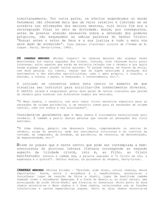 simultaneamente. Por outra parte, os efeitos engendrados no mundo
fenomenal não oferecem mais que um valor relativo e limitado se se
acredita nas afirmações dos maiores mestres, cujo único fim era a
reintegração final no seio da divindade. Assim, por conseguinte,
antes de prestar atenção excessiva sobre a obtenção dos poderes
psíquicos, não esqueçamos as sábias palavras do Senhor Cristo:
“Buscai antes o reino de Deus e a sua justiça e tudo o mais vos
será dado de acréscimo”. (Les Çakras: L’anotomic occulte de 1’homme de M.
Coquet. Paris, Dervy-livres, 1982).
OS CHAKRAS MENORES (Michel Coquet)- Os chakras menores são algumas vezes
mencionados nos textos sagrados dos hindus. Contudo, eles oferecem muito pouco
interesse, salvo aqueles que estão em estreita relação com o cérebro e aos quais
fazem algumas vezes alusão certos autores: “O Lalanâ chakra, em frente da úvula,
com doze pétalas (ou lobos), região que se supõe associada à produção dos
sentimentos e das afeições ego-altruístas, como o amor próprio, o orgulho, a
afeição, a cólera, o pesar, a veneração, o contentamento, etc.”.
O iniciado se concentra sobre este centro no momento em que
visualiza seu instrutor para solicitar-lhe conhecimentos diversos.
O centro Lalanâ é responsável pelos doze pares de nervos cranianos que partem
do cérebro para terminar nos diferentes órgãos dos sentidos.
"O Mana chakra, o sensório, com seis lobos (cinco sensórios especiais para as
sensações de origem periférica, e um sensório comum para as sensações de origem
central, como nos sonhos e nas alucinações".
Considera-se geralmente que o Mana chakra é fisicamente exteriorizado pelo
cerebelo. É também a partir destas pétalas que nascem as sensações dos cinco
sentidos.
"O Soma chakra, gânglio com dezesseis lobos, compreendendo os centros do
cérebro, acima do sensório; sede dos sentimentos altruístas e do controle da
vontade, da compaixão, da bondade, da paciência, da renúncia, da determinação,
da magnanimidade, etc."
Dizem os yogues que é neste centro que pode ser contemplada a bem-
aventurança do glorioso Ishvara (Ishvara corresponde ao segundo
aspecto da trindade cristã, isto é, ao Filho, ao Cristo
manifestado; Ishvara é também Aum, a palavra sagrada; é “o Cristo em nós, a
esperança e a glória”). (Arthur Avalon, La puissance du serpent, Dervy-Livre).
CHAKRAS MENORES (Mircea Eliade) – “Existem, além disso, outros chakras, menos
importantes. Assim, entre o muladhara e o swadhisthana, encontra-se o
Yonisthana: lugar de reunião de Shiva e Shakti, lugar de beatitude também
chamado (como o muladhara) Kamarupa. É a fonte do desejo e, no nível carnal, uma
antecipação da união Shiva-Shakti que finaliza no Sahasrara. Muito perto do Ajna
chakra encontra-se o Mana chakra e o Soma chakra, relacionados com as funções
intelectivas e certas experiências yogues. Perto do Ajna chakra encontra-se
 