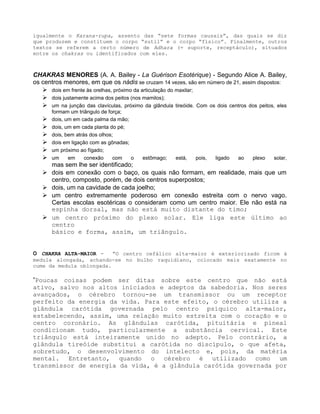 igualmente o Karana-rupa, assento das “sete formas causais”, das quais se diz
que produzem e constituem o corpo “sutil” e o corpo “físico”. Finalmente, outros
textos se referem a certo número de Adhara (= suporte, receptáculo), situados
entre os chakras ou identificados com eles.
CHAKRAS MENORES (A. A. Bailey - La Guérison Esotérique) - Segundo Alice A. Bailey,
os centros menores, em que os nádis se cruzam 14 vezes, são em número de 21, assim dispostos:
 dois em frente às orelhas, próximo da articulação do maxilar;
 dois justamente acima dos peitos (nos mamilos);
 um na junção das clavículas, próximo da glândula tireóide. Com os dois centros dos peitos, eles
formam um triângulo de força;
 dois, um em cada palma da mão;
 dois, um em cada planta do pé;
 dois, bem atrás dos olhos;
 dois em ligação com as gônadas;
 um próximo ao fígado;
 um em conexão com o estômago; está, pois, ligado ao plexo solar,
mas sem lhe ser identificado;
 dois em conexão com o baço, os quais não formam, em realidade, mais que um
centro, composto, porém, de dois centros superpostos;
 dois, um na cavidade de cada joelho;
 um centro extremamente poderoso em conexão estreita com o nervo vago.
Certas escolas esotéricas o consideram como um centro maior. Ele não está na
espinha dorsal, mas não está muito distante do timo;
 um centro próximo do plexo solar. Ele liga este último ao
centro
básico e forma, assim, um triângulo.
O CHAKRA ALTA-MAIOR - “O centro cefálico alta-maior é exteriorizado ficom à
medula alongada, achando-se no bulbo raquidiano, colocado mais exatamente no
cume da medula oblongada.
”Poucas coisas podem ser ditas sobre este centro que não está
ativo, salvo nos altos iniciados e adeptos da sabedoria. Nos seres
avançados, o cérebro tornou-se um transmissor ou um receptor
perfeito da energia da vida. Para este efeito, o cérebro utiliza a
glândula carótida governada pelo centro psíquico alta-maior,
estabelecendo, assim, uma relação muito estreita com o coração e o
centro coronário. As glândulas carótida, pituitária e pineal
condicionam tudo, particularmente a substância cervical. Este
triângulo está inteiramente unido no adepto. Pelo contrário, a
glândula tireóide substitui a carótida no discípulo, o que afeta,
sobretudo, o desenvolvimento do intelecto e, pois, da matéria
mental. Entretanto, quando o cérebro é utilizado como um
transmissor de energia da vida, é a glândula carótida governada por
 