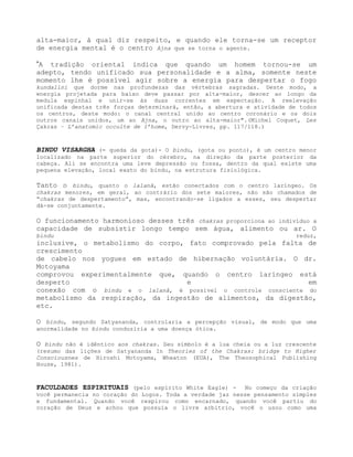 alta-maior, à qual diz respeito, e quando ele torna-se um receptor
de energia mental é o centro Ajna que se torna o agente.
”A tradição oriental indica que quando um homem tornou-se um
adepto, tendo unificado sua personalidade e a alma, somente neste
momento lhe é possível agir sobre a energia para despertar o fogo
kundalini que dorme nas profundezas das vértebras sagradas. Deste modo, a
energia projetada para baixo deve passar por alta-maior, descer ao longo da
medula espinhal e unir-se às duas correntes em expectação. A reelevação
unificada destas três forças determinará, então, a abertura e atividade de todos
os centros, deste modo: o canal central unido ao centro coronário e os dois
outros canais unidos, um ao Ajna, o outro ao alta-maior".(Michel Coquet, Les
Çakras – L’anatomic occulte de l’home, Dervy-Livres, pp. 117/118.)
BINDU VISARGHA (= queda da gota)- O bindu, (gota ou ponto), é um centro menor
localizado na parte superior do cérebro, na direção da parte posterior da
cabeça. Ali se encontra uma leve depressão ou fossa, dentro da qual existe uma
pequena elevação, local exato do bindu, na estrutura fisiológica.
Tanto o bindu, quanto o lalanâ, estão conectados com o centro laríngeo. Os
chakras menores, em geral, ao contrário dos sete maiores, não são chamados de
“chakras de despertamento”, mas, encontrando-se ligados a esses, seu despertar
dá-se conjuntamente.
O funcionamento harmonioso desses três chakras proporciona ao indivíduo a
capacidade de subsistir longo tempo sem água, alimento ou ar. O
bindu reduz,
inclusive, o metabolismo do corpo, fato comprovado pela falta de
crescimento
de cabelo nos yogues em estado de hibernação voluntária. O dr.
Motoyama
comprovou experimentalmente que, quando o centro laríngeo está
desperto e em
conexão com o bindu e o lalanâ, é possível o controle consciente do
metabolismo da respiração, da ingestão de alimentos, da digestão,
etc.
O bindu, segundo Satyananda, controlaria a percepção visual, de modo que uma
anormalidade no bindu conduziria a uma doença ótica.
O bindu não é idêntico aos chakras. Seu símbolo é a lua cheia ou a luz crescente
(resumo das lições de Satyananda In Theories of the Chakras: bridge to Higher
Consciousnes de Hiroshi Motoyama, Wheaton (EUA), The Theosophical Publishing
House, 1981).
FACULDADES ESPIRITUAIS (pelo espírito White Eagle) - No começo da criação
você permanecia no coração do Logos. Toda a verdade jaz nesse pensamento simples
e fundamental. Quando você respirou como encarnado, quando você partiu do
coração de Deus e achou que possuía o livre arbítrio, você o usou como uma
 