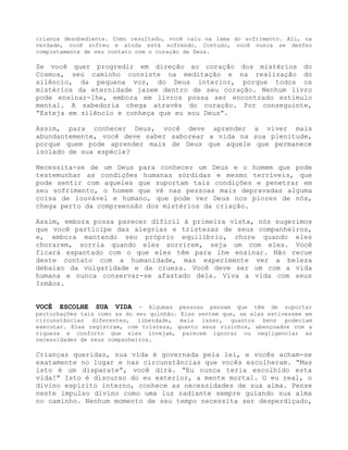 criança desobediente. Como resultado, você caiu na lama do sofrimento. Ali, na
verdade, você sofreu e ainda está sofrendo. Contudo, você nunca se desfez
completamente de seu contato com o coração de Deus.
Se você quer progredir em direção ao coração dos mistérios do
Cosmos, seu caminho consiste na meditação e na realização do
silêncio, da pequena voz, do Deus interior, porque todos os
mistérios da eternidade jazem dentro de seu coração. Nenhum livro
pode ensinar-lhe, embora em livros possa ser encontrado estímulo
mental. A sabedoria chega através do coração. Por conseguinte,
“Esteja em silêncio e conheça que eu sou Deus”.
Assim, para conhecer Deus, você deve aprender a viver mais
abundantemente, você deve saber saborear a vida na sua plenitude,
porque quem pode aprender mais de Deus que aquele que permanece
isolado de sua espécie?
Necessita-se de um Deus para conhecer um Deus e o homem que pode
testemunhar as condições humanas sórdidas e mesmo terríveis, que
pode sentir com aqueles que suportam tais condições e penetrar em
seu sofrimento, o homem que vê nas pessoas mais depravadas alguma
coisa de louvável e humano, que pode ver Deus nos piores de nós,
chega perto da compreensão dos mistérios da criação.
Assim, embora possa parecer difícil à primeira vista, nós sugerimos
que você participe das alegrias e tristezas de seus companheiros,
e, embora mantendo seu próprio equilíbrio, chore quando eles
chorarem, sorria quando eles sorrirem, seja um com eles. Você
ficará espantado com o que eles têm para lhe ensinar. Não recue
deste contato com a humanidade, mas experimente ver a beleza
debaixo da vulgaridade e da crueza. Você deve ser um com a vida
humana e nunca conservar-se afastado dela. Viva a vida com seus
Irmãos.
VOCÊ ESCOLHE SUA VIDA - Algumas pessoas pensam que têm de suportar
perturbações tais como as do seu quinhão. Elas sentem que, se elas estivessem em
circunstâncias diferentes, liberdade, mais lazer, quantos bens poderiam
executar. Elas registram, com tristeza, quanto seus vizinhos, abençoados com a
riqueza e conforto que eles invejam, parecem ignorar ou negligenciar as
necessidades de seus companheiros.
Crianças queridas, sua vida é governada pela lei, e vocês acham-se
exatamente no lugar e nas circunstâncias que vocês escolheram. “Mas
isto é um disparate”, você dirá. “Eu nunca teria escolhido esta
vida!” Isto é discurso do eu exterior, a mente mortal. O eu real, o
divino espírito interno, conhece as necessidades de sua alma. Pense
neste impulso divino como uma luz radiante sempre guiando sua alma
no caminho. Nenhum momento de seu tempo necessita ser desperdiçado,
 