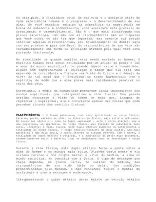 ou dissipado. A finalidade total de sua vida e o desígnio atrás de
cada experiência humana é o progresso e o desenvolvimento de sua
alma. Se você examinar embaixo da superfície da experiência em
busca de sabedoria e conhecimento, você acelerará este processo de
crescimento e desenvolvimento. Não é o que está acontecendo nos
planos exteriores; não são nem as circunstâncias nem as riquezas
que você possa ou não ter que importam, mas somente sua reação
interior àquelas circunstâncias, seu relacionamento de dentro para
com seu próximo e para com Deus. As circunstâncias de sua vida são
verdadeiramente uma forma de iniciação através pela qual você está
passando diariamente.
Na atualidade um grande auxílio está sendo enviado ao homem. O
espírito humano está sendo estimulado por um afluxo de poder e luz
e amor do mundo espiritual. Um grande ímpeto varre a humanidade.
Alguns têm experimentado a iniciação e sabem que ela traz uma
expansão de consciência e fornece uma visão do futuro e o desejo de
viver de tal modo que o indivíduo se torne harmonizado com o
espírito, de modo que a alma possa mais rapidamente penetrar no
reino dos céus.
Entretanto, a média da humanidade permanece ainda inconsciente dos
mundos espirituais que interpenetram a vida física. Uma pesada
cortina obscurece a visão do homem de modo que, incapaz de
registrar o espiritual, ele é consciente apenas das coisas que pode
perceber através dos sentidos físicos.
CLARIVIDÊNCIA - O homem permanece, como era, aprisionado no corpo físico.
Existem, porém, estados de vida, no interior do físico, mais sutis e refinados.
No nosso ser sêxtuplo - como já temos explanado - está o corpo etérico, que é
uma duplicata, em aparência, do corpo físico, mas formado de substância mais
sutil, invisível à visão física. Este duplo etérico submerge ou interpenetra a
totalidade do corpo físico. O corpo etérico consiste de duas partes, uma mais
grosseira e uma mais sutil, e opera através do sistema nervoso. Com a morte, a
totalidade do corpo etérico é retirada, e a substância da parte mais grosseira,
assemelhando-se muito à matéria, logo se desintegra como se desintegra o corpo
físico.
Durante a vida física, este duplo etérico forma a ponte entre a
alma do homem e os mundos mais sutis. Através desta ponte e via
sistema nervoso e dos corpos mental e vital do médium, a alma no
mundo espiritual se comunica com a Terra. O tipo de mensagem que
chega depende, em grande parte, do caráter do médium, das
circunstâncias de sua vida (dele ou dela), das condições
proporcionadas pelo médium, e das condições física e mental do
assistente a quem a mensagem é endereçada.
Interpenetrando o corpo etérico denso existe um veículo etérico
 