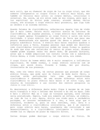 mais sutil, que eu chamarei de corpo de luz ou corpo vital, que não
somente interpenetra os corpos físico e etérico mais baixo, mas
também os veículos mais altos: os corpos mental, intuicional e
celestial. Há, assim, um elo entre cada um dos corpos, pelo qual a
luz espiritual do divino pode crescer, através desses vários
corpos, até alcançar o corpo etérico mais grosseiro, que liga tudo
ao cérebro e ao sistema nervoso.
Quando falamos de clarividência, referimo-nos àquele tipo de visão
que é mais comum. Existe muito equívoco acerca da natureza da
clarividência. Em algumas pessoas, o corpo etérico mais denso pode
estar ligado apenas frouxamente ao corpo físico e sairá com muita
facilidade. O plano etérico jaz tão perto da Terra que para uma
pessoa desencarnada ele aparece quase tão denso e pesado como a
própria substância física. O etérico mais baixo registra quadros e
reflete-os para a Terra. Algumas pessoas (que podem ser descritas
como clarividentes involuntários) podem ver essas formas ou quadros
do modo que eles são refletidos no centro do plexo solar. Animais
também podem algumas vezes ver deste modo. Em passado distante,
antes que o homem adquirisse tal contato íntimo com a substância
física densa, a visão involuntária, tal como esta, era comum.
O corpo físico do homem médio não é muito receptivo a influências
espirituais. No homem normal, o corpo etérico solta-se com um
clique, por assim dizer, ficando o homem, daí por diante,
inconsciente de sua presença.
Mas, como nós temos dito, há certas pessoas que possuem um corpo
etérico frouxo, que pode sair do físico de modo muito fácil, e
resultam então perturbações tais como uma descontrolada
clarividência e obsessão. Há uma enorme diferença entre esta
clarividência no plano etérico mais baixo e um outro tipo, que
resulta do treinamento e uso correto dos centros psíquicos ou
chakras no corpo etérico.
Eu descreverei a diferença deste modo: fique à margem de um lago
muito tranqüilo e veja o reflexo das árvores e do céu na água. Como
é belo o efeito! Mas se o lago se tornasse agitado, este reflexo
seria prejudicado. Depois, tudo era somente um reflexo, um símbolo,
um jogo de luz e cor. Agora, dirija sua visão para a verdadeira
paisagem, as árvores verdadeiras e o céu, e verá algo que é
constante, evidente e, para os seus sentidos, real. Esta é a
diferença entre a clarividência involuntária, que é um registro
pelo corpo etérico mais baixo, usualmente não controlado e sem
desenvolvimento, e a clarividência inteligente e treinada que
recebe luz ou impulso do plano do espírito divino.
Certas drogas podem desligar o corpo etérico do físico. Um
 