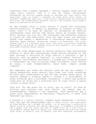 inebriante fará o mesmo, mandando o etérico algumas vezes para um
lugar muito infeliz, como é o caso de alguns infortunados
sofredores do delirium tremens, quando na realidade seu corpo etérico está
registrando todas as visões e condições de algum baixo plano astral. Um
anestésico também pode fazer sair o corpo etérico. Algumas vezes sua consciência
está ativa, mas freqüentemente permanece inativa e não transmite cousa alguma à
memória do paciente em seu retorno.
Há uma conexão entre o corpo etérico e alguns dos principais
centros psíquicos, na cabeça, na garganta, no coração, no baço, no
plexo solar e na base da espinha. Os estudantes de medicina
reconhecerão estes centros como pontos focais do sistema nervoso.
Estes centros, por sua vez, são conectados com diferentes esferas
ou planos da vida espiritual. Eles são como flores com pétalas:
quando você começa a desenvolver a consciência espiritual, estes
centros, quais flores, (flowerlike) começam a se desenvolver. Eles giram,
possuem vida e luz e projetam belas cores. Seus guias e auxiliares reconhecem
imediatamente sua posição no caminho evolutivo pela vibração e luz e poder que
eles podem visualizar nestes centros.
Alguns de vocês despertaram os centros psíquicos numa reencarnação
anterior e, agora que reencarnaram, estes centros projetam luz que
pode afrouxar a estrutura do corpo etérico e ocasionar o que é
descrito como um médium “natural” ou clarividente “natural”. O
verdadeiro clarividente, entretanto, é alguém que trouxe do passado
o conhecimento de como utilizarde forma inteligente estes centros
do corpo, e pode freqüentemente, desse modo, cumprir grande
trabalho.
Nós esperamos que vocês não queiram todos de uma vez começar a
tentar desenvolver estes centros! Para fazer isso vocês necessitam
de muito mais conhecimento do que nós lhes estamos dando agora. Os
centros começam a irradiar quando a vontade e a inteligência os
estão dirigindo para a atividade. Usualmente, o centro que primeiro
reage para as coisas que e encontram fora do corpo físico é aquele
situado no plexo solar.
Você diz: “Eu não posso ver ou ouvir, mas eu sinto”. Se você se
esforçar para analisar como você “sente”, não saberá. Mas se,
cuidadosamente, examinar o que aconteceu, você descobrirá que o
plexo solar experimentou um sentimento “esquisito”, e assim você
“percebe” que sentiu.
O próximo é o centro frontal, algumas vezes denominado o Terceiro
Olho, mas que nós denominaremos aqui o chakra frontal. Este pode operar
de forma metódica sob a direção da vontade o do eu espiritual, e permitirá ao
médium tornar-se conhecedor das esferas espirituais. A verdadeira clarividência
não é aquela visão que sugere que você vê alguma coisa com o olho físico. A
clarividência repousa dentro do próprio ser. Pode parecer que você está olhando
algum objeto no exterior, mas, no momento, você está examinando profundamente
 