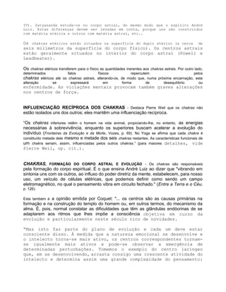 IV). Satyananda estuda-os no corpo astral, do mesmo modo que o espírito André
Luiz. Estas diferenças devem ser levadas em conta, porque uns são construídos
com matéria etérica e outros com matéria astral, etc..
Os chakras etéricos estão situados na superfície do duplo etérico (a cerca de
seis milímetros da superfície do corpo físico). Os centros astrais
estão geralmente situados no interior do corpo astral (Powell e
Leadbeater).
Os chakras etéricos transferem para o físico as quantidades inerentes aos chakras astrais. Por outro lado,
determinados fatos físicos repercutem pelos
chakras etéricos até os chakras astrais, alterando-os, de modo que, numa próxima encarnação, esta
alteração se expressará em forma de desequilíbrio ou
enfermidade. As viciações mentais provocam também graves alterações
nos centros de força.
INFLUENCIAÇÃO RECÍPROCA DOS CHAKRAS - Destaca Pierre Weil que os chakras não
estão isolados uns dos outros; eles mantêm uma influenciação recíproca.
“Os chakras inferiores retêm o homem na vida animal, propiciando-lhe, no entanto, as energias
necessárias à sobrevivência, enquanto os superiores buscam acelerar a evolução do
indivíduo (Fronteiras da Evolução e da Morte, Vozes, p. 69). No Yoga se afirma que cada chakra é
constituído metade dele mesmo e metade dos seis chakras restantes. As características funcionais de
um chakra seriam, assim, influenciadas pelos outros chakras.” (para maiores detalhes, vide
Pierre Weil, op. cit.).
CHAKRAS, FORMAÇÃO DO CORPO ASTRAL E EVOLUÇÃO - Os chakras são responsáveis
pela formação do corpo espiritual. É o que ensina André Luiz ao dizer que "vibrando em
sintonia uns com os outros, ao influxo do poder diretriz da mente, estabelecem, para nosso
uso, um veículo de células elétricas, que podemos definir como sendo um campo
eletromagnético, no qual o pensamento vibra em circuito fechado." (Entre a Terra e o Céu,
p. 126).
Esta também é a opinião emitida por Coquet: "... os centros são as causas primárias na
formação e na construção do templo do homem ou, em outros termos, do mecanismo da
alma. É, pois, normal constatar as dificuldades que têm as glândulas endócrinas de se
adaptarem aos ritmos que lhes impõe a consciência objetiva em curso da
evolução e particularmente neste século rico de novidades.
“Mas isto faz parte do plano de evolução e cada um deve estar
consciente disso. À medida que a natureza emocional se desenvolve e
o intelecto torna-se mais ativo, os centros correspondentes tornam-
se igualmente mais ativos e pode-se observar a emergência de
determinadas perturbações. Tomemos o exemplo do centro laríngeo
que, em se desenvolvendo, arrasta consigo uma crescente atividade do
intelecto e determina assim uma grande complexidade do pensamento:
 