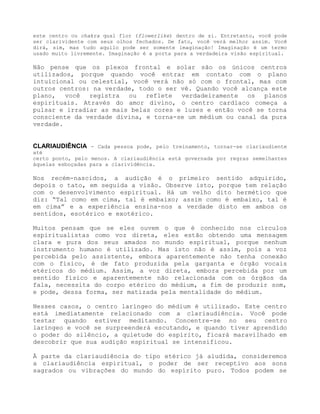 este centro ou chakra qual flor (flowerlike) dentro de si. Entretanto, você pode
ser clarividente com seus olhos fechados. De fato, você verá melhor assim. Você
dirá, sim, mas tudo aquilo pode ser somente imaginação! Imaginação é um termo
usado muito livremente. Imaginação é a porta para a verdadeira visão espiritual.
Não pense que os plexos frontal e solar são os únicos centros
utilizados, porque quando você entrar em contato com o plano
intuicional ou celestial, você verá não só com o frontal, mas com
outros centros: na verdade, todo o ser vê. Quando você alcança este
plano, você registra ou reflete verdadeiramente os planos
espirituais. Através do amor divino, o centro cardíaco começa a
pulsar e irradiar as mais belas cores e luzes e então você se torna
consciente da verdade divina, e torna-se um médium ou canal da pura
verdade.
CLARIAUDIÊNCIA - Cada pessoa pode, pelo treinamento, tornar-se clariaudiente
até
certo ponto, pelo menos. A clariaudiência está governada por regras semelhantes
àquelas esboçadas para a clarividência.
Nos recém-nascidos, a audição é o primeiro sentido adquirido,
depois o tato, em seguida a visão. Observe isto, porque tem relação
com o desenvolvimento espiritual. Há um velho dito hermético que
diz: “Tal como em cima, tal é embaixo; assim como é embaixo, tal é
em cima” e a experiência ensina-nos a verdade disto em ambos os
sentidos, esotérico e exotérico.
Muitos pensam que se eles ouvem o que é conhecido nos círculos
espiritualistas como voz direta, eles estão obtendo uma mensagem
clara e pura dos seus amados no mundo espiritual, porque nenhum
instrumento humano é utilizado. Mas isto não é assim, pois a voz
percebida pelo assistente, embora aparentemente não tenha conexão
com o físico, é de fato produzida pela garganta e órgão vocais
etéricos do médium. Assim, a voz direta, embora percebida por um
sentido físico e aparentemente não relacionada com os órgãos da
fala, necessita do corpo etérico do médium, a fim de produzir som,
e pode, dessa forma, ser matizada pela mentalidade do médium.
Nesses casos, o centro laríngeo do médium é utilizado. Este centro
está imediatamente relacionado com a clariaudiência. Você pode
testar quando estiver meditando. Concentre-se no seu centro
laríngeo e você se surpreenderá escutando, e quando tiver aprendido
o poder do silêncio, a quietude do espírito, ficará maravilhado em
descobrir que sua audição espiritual se intensificou.
À parte da clariaudiência do tipo etérico já aludida, consideremos
a clariaudiência espiritual, o poder de ser receptivo aos sons
sagrados ou vibrações do mundo do espírito puro. Todos podem se
 