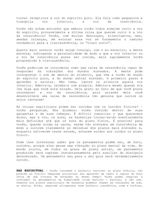 tornar receptivos à voz do espírito puro. Ela fala como pequenina e
tranqüila voz interior, a voz da consciência.
Vocês não acham estranho que embora vocês todos almejem ouvir a voz
do espírito, provavelmente a última coisa que querem ouvir é a voz
da consciência? Vocês, com muitas desculpas, silenciam-na, mas,
amadas crianças, em escutar essa voz se fundamenta o caminho
verdadeiro para a clariaudiência, ou “claro ouvir”.
Quanto mais severos vocês sejam consigo, com o eu exterior, a mente
externa, subjugando a personalidade de modo a que a voz interior ou
a voz da consciência possa ser ouvida, mais rapidamente vocês
progredirão à clariaudiência.
Vocês poderiam se considerar como uma caixa de ressonância capaz de
responder às vibrações dos mundos elevados. A mente pode
interpretar o som de dentro do silêncio, que vem a vocês do mundo
do espírito puro, e do mundo astral elevado. O primeiro passo é
aprender a escutar. Não tema, ignore ou silencie aquela voz
interior. Admita-a, receba-a com alegria. Admita-a mesmo quando ela
lhe diga que você está errado. Seja grato ao fato de que você possa
reconhecer a voz da consciência, pois através dela você
desenvolverá uma caixa de ressonância tão genuína que ouvirá os
anjos cantarem!
As coisas espirituais podem ser ouvidas com os ouvidos físicos? –
vocês perguntam. Nós dizemos: vocês ouvirão dentro de suas
gargantas e de suas cabeças. É difícil comunicar o que querermos
dizer, mas a voz, os sons, as harmonias tornar-se-ão eventualmente
mais definidos até que os sons do plano físico. É possível para
vocês, quando ainda na carne, serem tão elevados em consciência de
modo a ouvirem claramente as melodias dos planos mais elevados e,
enquanto estiverem nesse estado, estarem surdos aos ruídos no plano
físico.
Pode lhes interessar saber que os pensamentos podem ser, de fato,
ouvidos, porque eles geram uma vibração no plano mental da vida. No
mundo oculto, em todos os graus do plano astral, um pensamento
produzido será captado instantaneamente pelo auxiliar do discípulo
determinado. Um pensamento seu para o seu guia será verdadeiramente
ouvido.
PAZ ESPIRITUAL - Vocês concebem o balbucio terrível no plano etérico, tão
próximo ao físico? Imaginem sintonizar seu aparelho de rádio e captar do éter
cerca de uma vintena de estações ao mesmo tempo! Vocês podem imaginar a
confusão? Os pensamentos da humanidade criam barulho - barulho, e não som.
Somente nos planos espirituais de harmonia podemos chamar as vibrações de som,
ou música. Então, imaginem ultrapassar esse balbucio inarmônico, rude e confuso,
 
