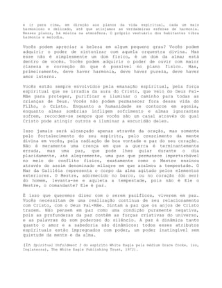 e ir para cima, em direção aos planos da vida espiritual, cada um mais
harmonioso e delicado, até que atinjamos as verdadeiras esferas de harmonia.
Nesses planos, há música na atmosfera. O próprio vestuário dos habitantes vibra
harmonia e melodia.
Vocês podem apreciar a beleza em algum pequeno grau? Vocês podem
adquirir o poder de sintonizar com aquela orquestra divina. Mas
esse não é simplesmente um dom físico, é um dom da alma; está
dentro de vocês. Vocês podem adquirir o poder de ouvir com maior
clareza e correção do que é possível no plano físico. Mas,
primeiramente, deve haver harmonia, deve haver pureza, deve haver
amor interno.
Vocês estão sempre envolvidos pela emanação espiritual, pela força
espiritual que se irradia da aura do Cristo, que veio do Deus Pai-
Mãe para proteger, purificar e iluminar o caminho para todas as
crianças de Deus. Vocês não podem permanecer fora dessa vida do
Filho, o Cristo. Enquanto a humanidade se contorce em agonia,
enquanto almas sombrias infligem sofrimento e almas ignorantes
sofrem, recordem-se sempre que vocês são um canal através do qual
Cristo pode atingir outros e iluminar a escuridão deles.
Isso jamais será alcançado apenas através da oração, mas somente
pelo fortalecimento do seu espírito, pelo crescimento da mente
divina em vocês, pela radiação de boa vontade e paz do seu coração.
Não é meramente uma crença em que a guerra é terminantemente
errada, mas uma paz, que pode lhes guiar durante o dia
placidamente, até alegremente, uma paz que permanece imperturbável
no meio do conflito físico, exatamente como o Mestre ensinou
através do assim denominado milagre em que acalmou a tempestade. O
Mar da Galiléia representa o corpo da alma agitado pelos elementos
exteriores. O Mestre, adormecido no barco, ou no coração (do ser)
do homem, levanta-se e aquieta a tempestade, pois não é Ele o
Mestre, o comandante? Ele é paz.
É isso que queremos dizer com o serem pacíficos, viverem em paz.
Vocês necessitam de uma realização contínua de seu relacionamento
com Cristo, com o Deus Pai-Mãe. Sintam a paz que os anjos de Cristo
trazem. Não pensem em paz como uma condição puramente negativa,
pois as profundezas da paz contêm as forças criativas do universo,
e as palavras do som poderoso do silêncio. A paz é dinâmica tanto
quanto o amor e a sabedoria são dinâmicos: todos esses atributos
espirituais estão impregnados com poder, um poder inatingível sem
quietude da mente e da alma.
(In Spiritual Unfoldment I do espírito White Eagle pela médium Grace Cooke, iss,
Inglaterra), The White Eagle Publishing Trust, 1972).
 