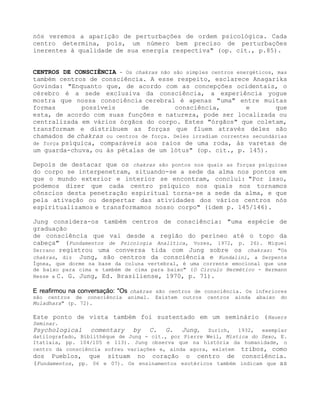 nós veremos a aparição de perturbações de ordem psicológica. Cada
centro determina, pois, um número bem preciso de perturbações
inerentes à qualidade de sua energia respectiva" (op. cit., p.85).
CENTROS DE CONSCIÊNCIA - Os chakras não são simples centros energéticos, mas
também centros de consciência. A esse respeito, esclarece Anagarika
Govinda: "Enquanto que, de acordo com as concepções ocidentais, o
cérebro é a sede exclusiva da consciência, a experiência yogue
mostra que nossa consciência cerebral é apenas "uma" entre muitas
formas possíveis de consciência, e que
esta, de acordo com suas funções e natureza, pode ser localizada ou
centralizada em vários órgãos do corpo. Estes "órgãos" que coletam,
transformam e distribuem as forças que fluem através deles são
chamados de chakras ou centros de força. Deles irradiam correntes secundárias
de força psíquica, comparáveis aos raios de uma roda, às varetas de
um guarda-chuva, ou às pétalas de um lótus" (op. cit., p. 145).
Depois de destacar que os chakras são pontos nos quais as forças psíquicas
do corpo se interpenetram, situando-se a sede da alma nos pontos em
que o mundo exterior e interior se encontram, conclui: "Por isso,
podemos dizer que cada centro psíquico nos quais nos tornamos
cônscios desta penetração espiritual torna-se a sede da alma, e que
pela ativação ou despertar das atividades dos vários centros nós
espiritualizamos e transformamos nosso corpo" (idem p. 145/146).
Jung considera-os também centros de consciência: "uma espécie de
graduação
de consciência que vai desde a região do períneo até o topo da
cabeça" (Fundamentos de Psicologia Analítica, Vozes, 1972, p. 26). Miguel
Serrano registrou uma conversa tida com Jung sobre os chakras: "Os
chakras, diz Jung, são centros da consciência e Kundalini, a Serpente
Ígnea, que dorme na base da coluna vertebral, é uma corrente emocional que une
de baixo para cima e também de cima para baixo" (O Circulo Hermético - Hermann
Hesse a C. G. Jung, Ed. Brasiliense, 1970, p. 71).
E reafirmou na conversação: "Os chakras são centros de consciência. Os inferiores
são centros de consciência animal. Existem outros centros ainda abaixo do
Muladhara" (p. 72).
Este ponto de vista também foi sustentado em um seminário (Hauers
Seminar.
Psychological comentary by C. G. Jung, Zurich, 1932, exemplar
datilografado, Bíblíthéque de Jung - cit., por Pierre Weil, Mística do Sexo, E.
Itatiaia, pp. 104/105 e 113). Jung observa que na história da humanidade, o
centro da consciência sofreu variações e, ainda agora, existem tribos, como
dos Pueblos, que situam no coração o centro de consciência.
(Fundamentos, pp. 06 e 07). Os ensinamentos esotéricos também indicam que as
 