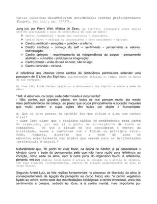 várias raças-mãe desenvolveram determinados centros preferentemente
(Coquet, op. cit., pp. 35/37).
Jung (cit. por Pierre Weil, Mística do Sexo, pp 104/105), interpreta estes vários
centros assinalando o grau de consciência de cada um deles:
 Centro fundamental - mundo dos instintos - consciente.
 Centro sacro - entrada no inconsciente - novo nascimento - batismo.
 Centro umbilical – emoções – paixões - o inferno.
 Centro cardíaco - começo do self – sentimento - pensamento e valores.
Individuação.
 Centro laríngeo - reconhecimento da independência da psique - pensamento
abstrato – conceitos - produtos da imaginação.
 Centro frontal - união do self no todo, não no ego.
 Centro coronário - nirvana.
A referência aos chakras como centros de consciência permite-nos entender uma
passagem de O Livro dos Espíritos, aparentemente defasada no tempo, mesmo na época
de sua recepção.
No item 146, Allan Kardec registrou o ensinamento dos Espíritos sobre a sede da
alma:
"146. A alma tem, no corpo, sede determinada e circunscrita?
- Não; porém, nos grandes gênios, em todos os que pensam muito, ela reside
mais particularmente na cabeça, ao passo que ocupa principalmente o coração naqueles
que muito sentem e cujas ações têm todas por objeto a humanidade.
a) Que se deve pensar da opinião dos que situam a alma num centro
vital?
- Quer isso dizer que o Espírito habita de preferência essa parte
do organismo, por ser aí o ponto de convergência de todas as
sensações. Os que a situam no que consideram o centro da
vitalidade, esses a confundem com o fluído ou princípio vital.
Pode, todavia, dizer-se que a sede da alma se
encontra especialmente nos órgãos que servem para as manifestações
intelectuais e morais."
Naturalmente que, do ponto de vista físico, na época de Kardec já se considerava o
cérebro como a sede do pensamento, pelo que não havia razão para referência ao
coração, como sede da alma, nem à outra parte do organismo físico. A referência,
portanto, era aos chakras localizados à altura do coração ou à altura do cérebro,
com suas ligações correspondentes, centros de ligação preponderante da alma ao
corpo físico.
Segundo André Luiz, as três regiões fundamentais no processo de liberação da alma (e
conseqüentemente de ligação do perispírito ao corpo físico) são: "o centro vegetativo
ligado ao ventre, como sede das manifestações fisiológicas; o centro emocional, zona dos
sentimentos e desejos, sediado no tórax; e o centro mental, mais importante por
 