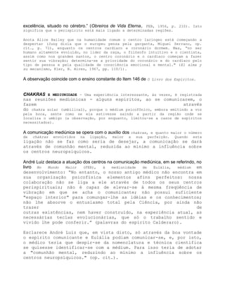 excelência, situado no cérebro.” (Obreiros de Vida Eterna, FEB, 1956, p. 210). Isto
significa que o perispírito está mais ligado a determinadas regiões.
Anota Alice Bailey que na humanidade comum o centro laríngeo está começando a
despertar (Jung dizia que o europeu pensa pela garganta, Miguel Serrano, op.
cit., p. 71), enquanto os centros cardíaco e coronário dormem. Mas, “no ser
humano altamente evoluído, no líder da raça, o filósofo intuitivo e o cientista,
assim como nos grandes santos, o centro coronário e o cardíaco começam a fazer
sentir sua vibração; determina-se a prioridade do coronário e do cardíaco pelo
tipo de pessoa e pela qualidade de consciência emocional e mental." (El alma y
su mecanismo, Kier, B. Aires, 1967, pp. 110/1).
A observação coincide com o ensino constante do Item 146 de O Livro dos Espíritos.
CHAKRAS E MEDIUNIDADE - Uma experiência interessante, às vezes, é registrada
nas reuniões mediúnicas - alguns espíritos, ao se comunicarem, o
fazem através
do chakra solar (umbilical), porque o médium psicofônico, embora emitindo a voz
pela boca, sente como se ela estivesse saindo a partir da região onde se
localiza o umbigo (a observação, por enquanto, limitou-se a casos de espíritos
necessitados).
A comunicação mediúnica se opera com o auxílio dos chakras, e quanto maior o número
de chakras envolvidos na ligação, maior a sua perfeição. Quando esta
ligação não se faz como seria de desejar, a comunicação se dará
através de comunhão mental, reduzida ao mínimo a influência sobre
os centros neuropsíquicos.
André Luiz destaca a atuação dos centros na comunicação mediúnica, em se referindo, no
livro No Mundo Maior (FEB), à mediunidade de Eulália, médium em
desenvolvimento: “No entanto, o nosso antigo médico não encontra em
sua organização psicofísica elementos afins perfeitos: nossa
colaboração não se liga a ele através de todos os seus centros
perispirituais; não é capaz de elevar-se à mesma freqüência de
vibração em que se acha o comunicante; não possui suficiente
"espaço interior" para comungar-lhe as idéias e os conhecimentos;
não lhe absorve o entusiasmo total pela Ciência, por ainda não
trazer de
outras existências, nem haver construído, na experiência atual, as
necessárias teclas evolucionárias, que só o trabalho sentido e
vivido lhe pode conferir.” (palavras do espírito Calderaro).
Esclarece André Luiz que, em vista disto, só através da boa vontade
o espírito comunicante e Eulália podiam comunicar-se, e, por isto,
o médico teria que despir-se da nomenclatura e técnica científica
se quisesse identificar-se com a médium. Para isso teria de adotar
a "comunhão mental, reduzindo ao mínimo a influência sobre os
centros neuropsíquicos." (op. cit.).
 