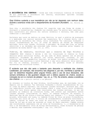 A EXISTÊNCIA DOS CENTROS - Ainda que toda literatura clássica do hinduísmo
dê por assentada a existência dos centros, encontramos opiniões isoladas
negando-lhes a realidade.
Gopi Krishna sustenta a sua inexistência por não se ter deparado com nenhum deles
durante a aventura vivida com o despertamento da Kundalini (Kundalini, Ed. Record, p.
196).
Para ele, a existência dos chakras foi sugerida como uma forma de ajudar o
discípulo a concentrar-se, chamando sua atenção para "os pontos mais sensíveis e
mais suscetíveis aos efeitos dos centros cerebrais e nervosos, bem como para
simbolizar a castidade".
Esclarece que nunca se dedicou ao yoga tântrico, no qual a prática de pranayana
e a meditação nos centros nervosos são essenciais. Se o tivesse feito, com a
convicção na existência dos lótus, teria confundido "as luminosas formações e
discos incandescentes de luz, ao longo da medula; em estado de imaginação
excitada, teria sido levado, inclusive, a perceber, de forma bem viva, as letras
sânscritas e as deidades que presidem cada chakra, sugeridas pelas imagens já
presentes em minha mente" (op. cit. p. 197).
Pode-se, de imediato, verificar que a reserva de Gopi Krishna a
respeito dos chakras é devida a não ter visualizado os chakras na forma
descrita pelas escrituras hindus, em que cada um deles aparece com um pecíolo
mandálico, arrodeado de pétalas com letras sânscritas, contendo, no seu
interior, uma forma geométrica (yantra), um animal (nos quatro primeiros), duas
divindades (uma masculina e outra feminina) e uma letra sânscrita (bija mantra).
Ele viu os chakras, portanto. O que ele não percebeu foram os detalhes
existentes nas escrituras hindus.
É evidente que isto não seria o bastante para descartar a realidade dos chakras.
Leadbeater, por exemplo, não encontrou tais alegorias e, por isto, manifesta a opinião de
que “os desenhos traçados pelos yogues hindus, para o uso de seus discípulos, são
sempre simbólicos e não guardam relação com o efetivo aspecto do chakra, exceto a
indicação da cor e o número de pétalas.” (op. cit., p. 115). No entanto, atesta a existência
dos chakras com o pecíolo central e as pétalas.
Se relermos os trechos de Gopi Krishna, verificaremos que, em realidade, ele se
deparou com os chakras: "as luminosas formações e discos incandescentes de luz,
ao longo da medula espinhal, nas diversas junções nervosas". Acontece que, como
sua experiência ocorreu com repercussões sobre o corpo físico muito evidentes,
tomou ele tais discos apenas como resultantes das junções nervosas, já que não
percebia os símbolos da literatura hindu, sem atentar que exatamente nestas
junções (plexos) localizam-se, no duplo, os chakras etéricos. No entanto, a
descrição que dá dos discos é precisa quanto aos chakras - "... discos luminosos
girando, enfeitando com luzes, ou lembram flores de lótus em plena florescência,
reluzindo aos raios de sol. O círculo de incandescência irradiante envolvendo a
cabeça, tingindo às vezes com cores do arco-íris, e sustentado pela estreita
faixa de luz que se move em ascensão ao longo do dueto espinhal, também ostenta
uma inconfundível semelhança com um lótus em florescência. (...) Assemelha-se de
fato a um deslumbrante lótus de brilho extraordinário, tendo milhares de pétalas
a denotar suas dimensões avantajadas." (op. cit. 196/197)
 