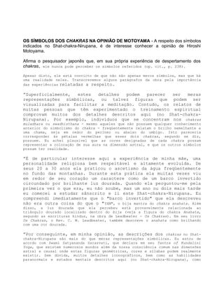 OS SÍMBOLOS DOS CHAKRAS NA OPINIÃO DE MOTOYAMA - A respeito dos símbolos
indicados no Shat-chakra-Nirupana, é de interesse conhecer a opinião de Hiroshi
Motoyama.
Afirma o pesquisador japonês que, em sua própria experiência de despertamento dos
chakras, ele nunca pode perceber os símbolos referidos (op. cit., p. 238).
Apesar disto, ele está convicto de que não são apenas meros símbolos, mas que há
uma realidade neles. Transcrevemos alguns parágrafos da obra pela importância
das experiências relatadas a respeito.
”Superficialmente, estes detalhes podem parecer ser meras
representações simbólicas, ou talvez figuras que podem ser
visualizadas para facilitar a meditação. Contudo, os relatos de
muitas pessoas que têm experimentado o treinamento espiritual
comprovam muitos dos detalhes descritos aqui (no Shat-chakra-
Nirupana). Por exemplo, indivíduos que se concentram nos chakras
muladhara ou swadhisthana - mesmo aqueles que não possuem qualquer conhecimento
anterior do simbolismo do chakra - freqüentemente relatam o brilho semelhante a
uma chama, seja em redor do períneo ou abaixo do umbigo. Isto pareceria
corresponder às pétalas vermelhas que esses dois chakras, segundo se diz,
possuem. Eu achei plausível que as cores designadas de cada chakra possam
representar a coloração de sua aura na dimensão astral, e que os outros símbolos
possam ter realidade.
”É de particular interesse aqui a experiência de minha mãe, uma
personalidade religiosa bem respeitável e altamente evoluída. De
seus 20 a 30 anos ela praticou o ascetismo da água freqüentemente
no fundo das montanhas. Durante esta prática ela muitas vezes viu
em redor de seu coração um caractere como de um barco invertido
circundado por brilhante luz dourada. Quando ela perguntou-me pela
primeira vez o que era, eu não soube, mas um ano ou dois mais tarde
eu comecei a estudar sânscrito e li este Shat-chakra-Nirupana. Eu
compreendi imediatamente que o "barco invertido" que ela descreveu
não era outra coisa do que o "YAN", o bija mantra do chakra anahata. Além
disso, a luz dourada que ela percebeu está provavelmente relacionada ao
triângulo dourado localizado dentro do bija (veja a figura do chakra Anahata,
segundo as escrituras hindus, na obra de Leadbeater - Os Chakras). Em seu livro
Os Chakras, o Rev. C. W. Leadbeater, também descreve o anahata como brilhando
com uma cor dourada.
”Por conseguinte, em minha opinião, as descrições dos chakras no Shat-
chakra-Nirupana são mais do que meras representações simbólicas. Eu estou de
acordo com Swami Satyananda Sarasvati, que declara em seu Tantra of Kundalini
Yoga, que existem numerosos mundos além da nossa consciência comum nas dimensões
astral e causal onde estas figuras geométricas, cores e sílabas podem realmente
existir. Sem dúvida, muitos detalhes iconográficos, bem como as habilidades
paranormais e estados mentais descritos aqui (no Shat-chakra-Nirupana), como
 