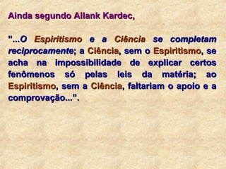 Ainda segundo Allank Kardec,   ” ... O  Espiritismo  e a  Ciência  se completam reciprocamente ; a  Ciência , sem o  Espiritismo , se acha na impossibilidade de explicar certos fenômenos só pelas leis da matéria; ao  Espiritismo , sem a  Ciência , faltariam o apoio e a comprovação...”. 