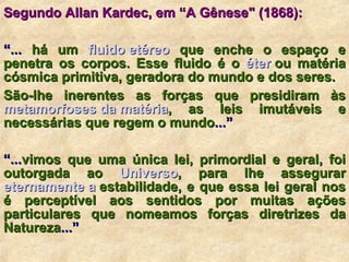 Segundo Allan Kardec, em “A Gênese" (1868):          “ ...  há um  fluido etéreo  que enche o espaço e penetra os corpos. Esse fluido é o  éter   ou matéria cósmica primitiva, geradora do mundo e dos seres.  São-lhe inerentes as forças que presidiram às  metamorfoses da matéria , as leis imutáveis e necessárias que regem o mundo ...”  “ ... vimos que uma única lei, primordial e geral, foi outorgada ao  Universo , para lhe assegurar  eternamente  a   estabilidade , e que essa lei geral nos é perceptível aos sentidos por muitas ações particulares que nomeamos forças diretrizes da Natureza ...”  