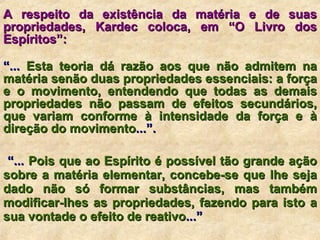 A respeito da existência da matéria e de suas propriedades, Kardec coloca, em “O Livro dos Espíritos”:   “ ...  Esta teoria dá razão aos que não admitem na matéria senão duas propriedades essenciais: a força e o movimento, entendendo que todas as demais propriedades não passam de efeitos secundários, que variam conforme à intensidade da força e à direção do movimento ...”. “ ...  Pois que ao Espírito é possível tão grande ação sobre a matéria elementar, concebe-se que lhe seja dado não só formar substâncias, mas também modificar-lhes as propriedades, fazendo para isto a sua vontade o efeito de reativo ...” 
