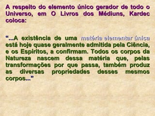 A respeito do elemento único gerador de todo o Universo, em O Livros dos Médiuns, Kardec coloca: “ ... A existência de uma  matéria elementar única  está hoje quase geralmente admitida pela Ciência, e os Espíritos, a confirmam. Todos os corpos da Natureza nascem dessa matéria que, pelas transformações por que passa, também produz as diversas propriedades desses mesmos corpos ...”    