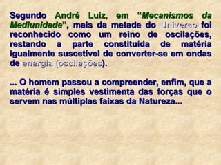 Segundo  André Luiz, em “ Mecanismos da Mediunidade ” , mais da metade do  Universo  foi reconhecido como um reino de oscilações, restando a parte constituída de matéria igualmente suscetível de converter-se em ondas de  energia  ( oscilações ).   ... O homem passou a compreender, enfim, que a matéria é simples vestimenta das forças que o servem nas múltiplas faixas da Natureza...  