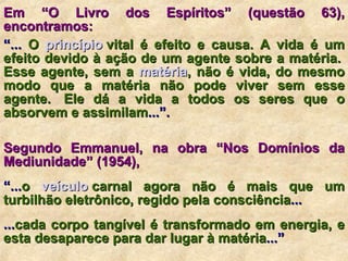 Em “O Livro dos Espíritos” (questão 63), encontramos:   “ ...  O  princípio  vital  é efeito e causa. A vida é um efeito devido à ação de um agente sobre a matéria.  Esse agente, sem a  matéria ,  não é vida, do mesmo modo que a matéria não pode viver sem esse agente.  Ele dá a vida a todos os seres que o absorvem e assimilam ...”. Segundo Emmanuel, na obra “Nos Domínios da Mediunidade” (1954),   “ ... o  veículo  carnal  agora não é mais que um turbilhão eletrônico, regido pela consciência ... ... cada corpo tangível é transformado em energia, e esta desaparece para dar lugar à matéria ...”  