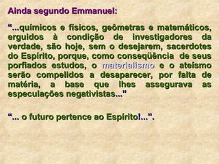 Ainda segundo Emmanuel: “ ... químicos e físicos, geômetras e matemáticos, erguidos à condição de investigadores da verdade, são hoje, sem o desejarem, sacerdotes do Espírito, porque, como conseqüência  de seus porfiados estudos, o  materialismo  e o ateísmo serão compelidos a desaparecer, por falta de matéria, a base que lhes assegurava as especulações negativistas ...”  “ ...  o futuro pertence ao Espírito !...”.  