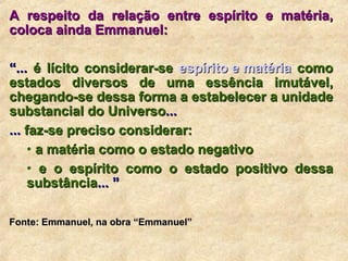 A respeito da relação entre espírito e matéria, coloca ainda Emmanuel: “ ...  é lícito considerar-se  espírito e matéria  como estados diversos de uma essência imutável, chegando-se dessa forma a estabelecer a unidade substancial do Universo ...  ...  faz-se preciso considerar: a matéria como o estado negativo    e o espírito como o estado positivo dessa substância ... ” Fonte: Emmanuel, na obra “Emmanuel”   