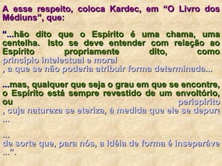 A esse respeito, coloca Kardec, em “O Livro dos Médiuns”, que:   “ ... hão dito que o Espírito é uma chama, uma centelha.  Isto se deve entender com relação ao Espírito propriamente dito, como  princípio intelectual  e moral , a que se não poderia atribuir forma determinada ...  ... mas, qualquer que seja o grau em que se encontre, o Espírito está sempre revestido de um envoltório, ou  perispírito , cuja natureza se eteriza, à medida que ele se depura e eleva na hierarquia espiritual ...  ... de sorte que, para nós, a idéia de forma é inseparável da de Espírito e não concebemos uma sem a outra ...”. 