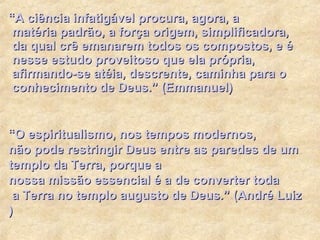 “A  ciência infatigável procura , agora, a  matéria padrão , a  força origem ,  simplificadora ,  da qual crê emanarem todos os compostos , e é  nesse estudo proveitoso que ela própria ,  afirmando -se  atéia ,  descrente ,  caminha para  o  conhecimento  de Deus.”  (Emmanuel) “O   espiritualismo ,   nos  tempos   modernos ,   não pode restringir  Deus   entre  as   paredes  de um   templo da  Terra,   porque  a   nossa missão essencial  é a de converter   toda  a Terra no   templo augusto  de Deus.”  ( André Luiz ) 