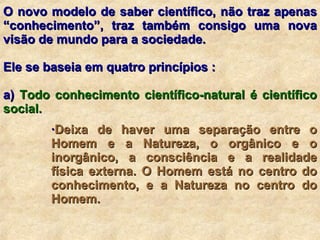 O novo modelo de saber científico, não traz apenas “conhecimento”, traz também consigo uma nova visão de mundo para a sociedade.  Ele se baseia em quatro princípios : a)  Todo conhecimento científico-natural é científico social.  · Deixa de haver uma separação entre o Homem e a Natureza, o orgânico e o inorgânico, a consciência e a realidade física externa. O Homem está no centro do conhecimento, e a Natureza no centro do Homem. 