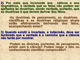 2)  Por mais que incomode aos  céticos e aos dogmáticos, é verdade que os fatos não podem ser ajeitados às doutrinas, sendo verdade, portanto, que as doutrinas é que devem derivar dos fatos. As doutrinas de pensamento, as doutrinas  científicas e as doutrinas religiosas atuais estão efetivamente derivando dos fatos, acompanhando estes? 3) Quando existir a incerteza, a indecisão, deve ser lembrado que a verdade é o caminho que a ciência não tarda por mostrar. Podem as diversas correntes de pensamento existir sem a ciência? Podem negar o fato ou conhecimento científico comprovado? 