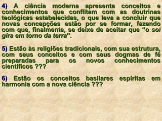 4)  A ciência moderna apresenta conceitos e conhecimentos que conflitam com as doutrinas teológicas estabelecidas, o que leva a concluir que novas concepções estão por se formar, fazendo com que, finalmente, se deixe de aceitar que “ o sol gira em torno da terra ”. 5)  Estão às religiões tradicionais, com sua estrutura, com seus conceitos e com seus dogmas de fé preparadas para os novos conhecimentos científicos ??? 6)  Estão os conceitos basilares espíritas em harmonia com a nova ciência ??? 
