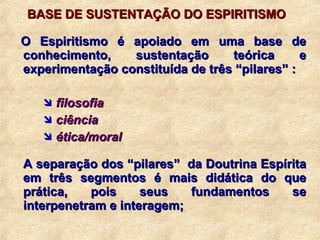BASE DE SUSTENTAÇÃO DO ESPIRITISMO O Espiritismo é apoiado em uma base de conhecimento, sustentação teórica e experimentação constituída de três “pilares” : filosofia ciência ética/moral A separação dos “pilares”  da Doutrina Espírita em três segmentos é mais didática do que prática, pois seus fundamentos se interpenetram e interagem; 