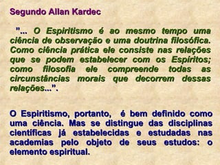 Segundo Allan Kardec ” ...  O Espiritismo é ao mesmo tempo uma ciência de observação e uma doutrina filosófica. Como ciência prática ele consiste nas relações que se podem estabelecer com os Espíritos; como filosofia ele compreende todas as circunstâncias morais que decorrem dessas relações ...”. O Espiritismo, portanto,  é bem definido como uma ciência. Mas se distingue das disciplinas científicas já estabelecidas e estudadas nas academias pelo objeto de seus estudos: o elemento espiritual.  