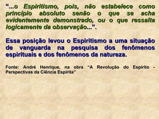 “ ... o Espiritismo, pois, não estabelece como princípio absoluto senão o que se acha evidentemente demonstrado, ou o que ressalta logicamente da observação ...”. Essa posição levou o Espiritismo a uma situação de vanguarda na pesquisa dos fenômenos espirituais e dos fenômenos da natureza. Fonte: André Henrique, na obra “A Revolução do Espírito - Perspectivas da Ciência Espírita” 