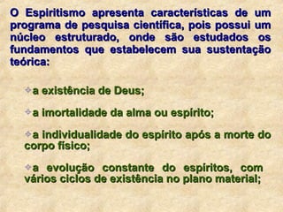 O Espiritismo apresenta características de um programa de pesquisa científica, pois possui um núcleo estruturado, onde são estudados os fundamentos que estabelecem sua sustentação teórica: a existência de Deus; a imortalidade da alma ou espírito; a individualidade do espírito após a morte do corpo físico; a evolução constante do espíritos, com  vários ciclos de existência no plano material; 