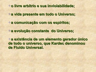 o livre arbítrio e sua inviolabilidade; a vida presente em todo o Universo; a comunicação com os espíritos; a evolução constante  do Universo; a existência de um elemento gerador único de todo o universo, que Kardec denominou de Fluído Universal. 