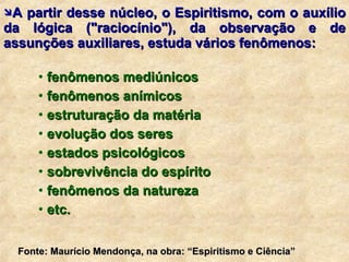 A partir desse núcleo, o Espiritismo, com o auxílio da lógica ("raciocínio"), da observação e de assunções auxiliares, estuda vários fenômenos: fenômenos mediúnicos fenômenos anímicos estruturação da matéria evolução dos seres estados psicológicos sobrevivência do espírito fenômenos da natureza  etc.  Fonte: Maurício Mendonça, na obra: “Espiritismo e Ciência” 