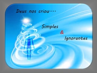 Deus nos criou....
Simples
&
Ignorantes
 