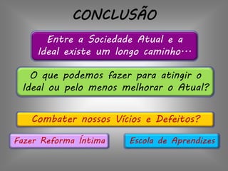 CONCLUSÃO
Entre a Sociedade Atual e a
Ideal existe um longo caminho...
O que podemos fazer para atingir o
Ideal ou pelo menos melhorar o Atual?
Fazer Reforma Íntima
Combater nossos Vícios e Defeitos?
Escola de Aprendizes
 